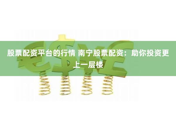 股票配资平台的行情 南宁股票配资：助你投资更上一层楼