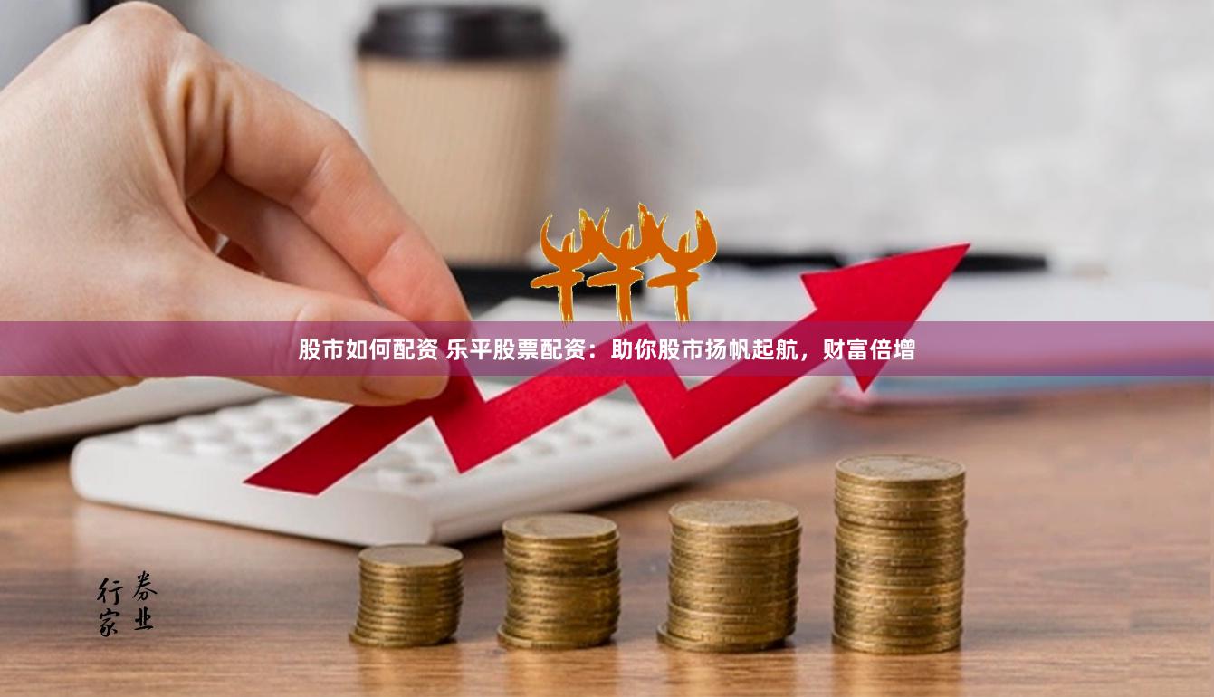股市如何配资 乐平股票配资：助你股市扬帆起航，财富倍增