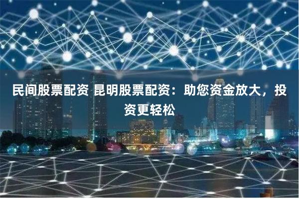 民间股票配资 昆明股票配资：助您资金放大，投资更轻松