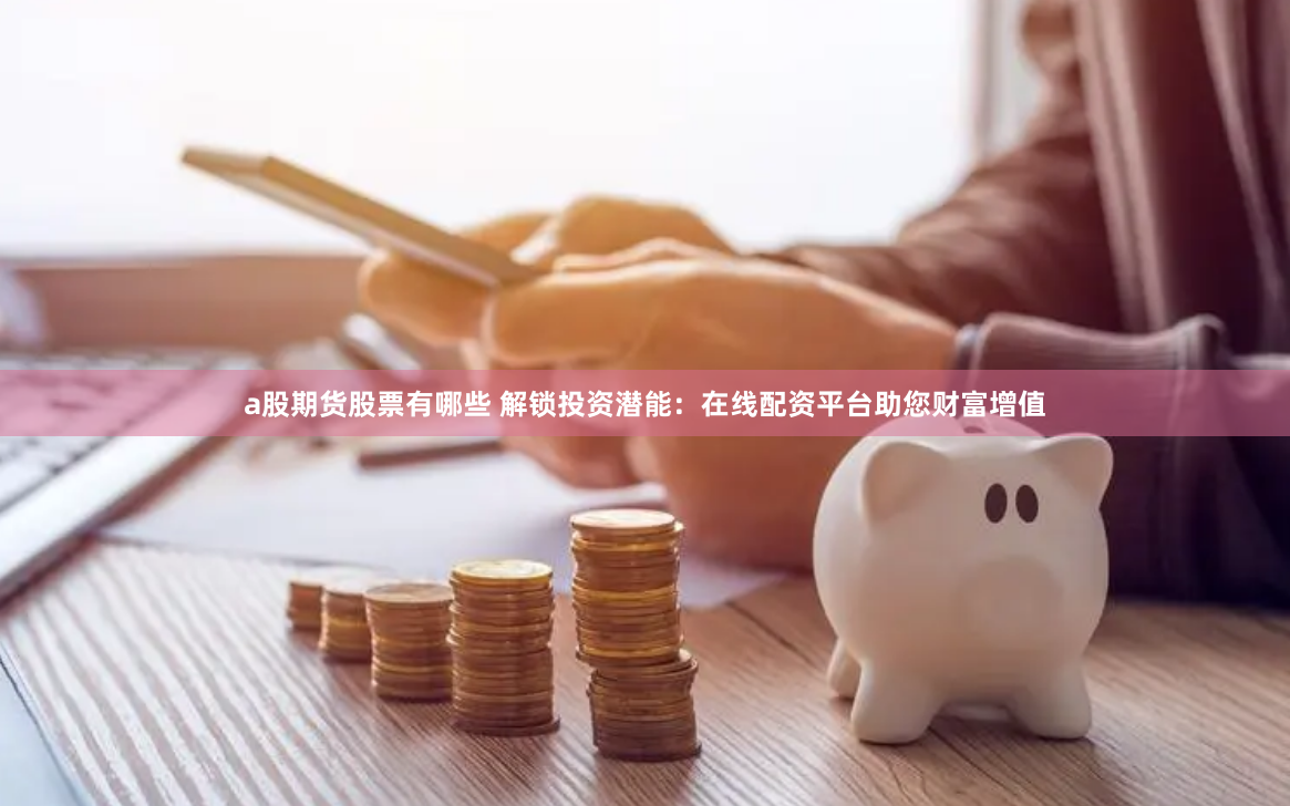 a股期货股票有哪些 解锁投资潜能：在线配资平台助您财富增值