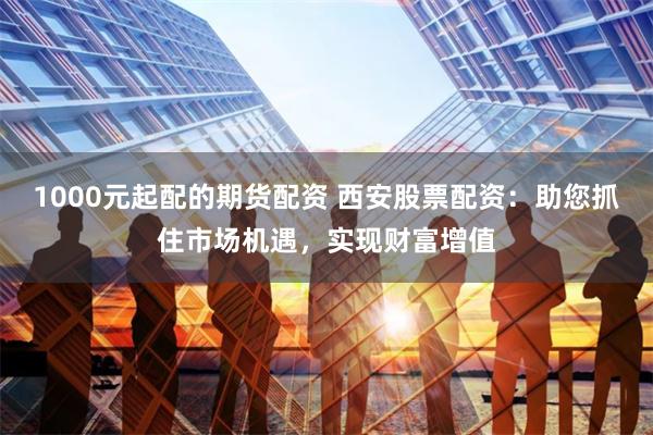 1000元起配的期货配资 西安股票配资：助您抓住市场机遇，实现财富增值